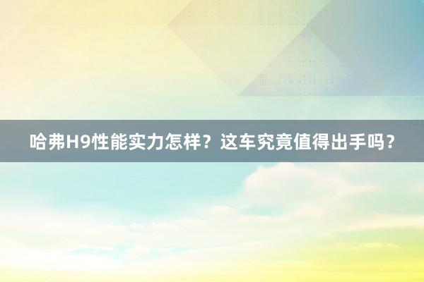 哈弗H9性能实力怎样？这车究竟值得出手吗？