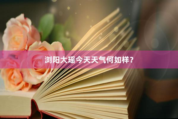 浏阳大瑶今天天气何如样？