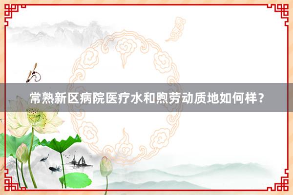 常熟新区病院医疗水和煦劳动质地如何样？